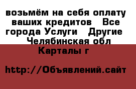 возьмём на себя оплату ваших кредитов - Все города Услуги » Другие   . Челябинская обл.,Карталы г.